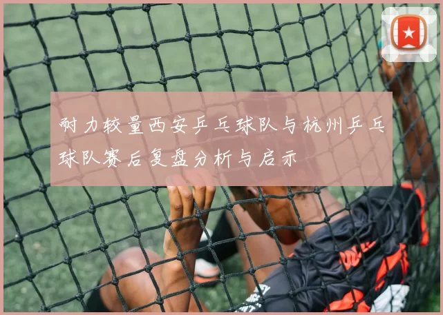 耐力较量西安乒乓球队与杭州乒乓球队赛后复盘分析与启示