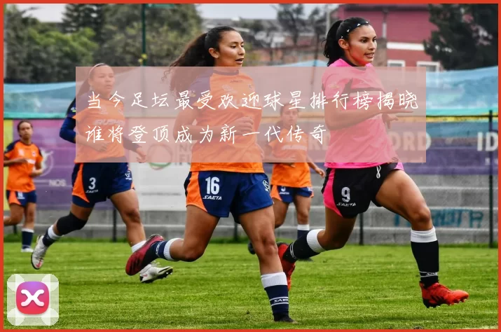当今足坛最受欢迎球星排行榜揭晓谁将登顶成为新一代传奇