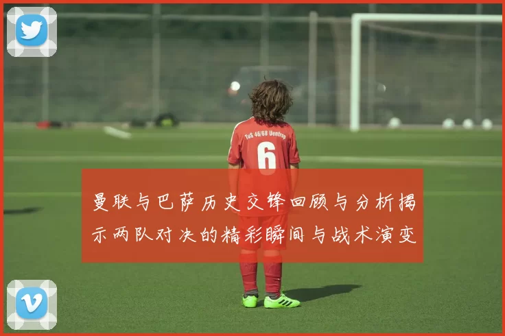 曼联与巴萨历史交锋回顾与分析揭示两队对决的精彩瞬间与战术演变