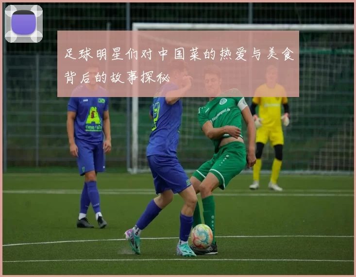 足球明星们对中国菜的热爱与美食背后的故事探秘