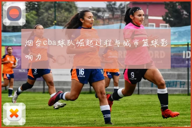 烟台cba球队崛起过程与城市篮球影响力
