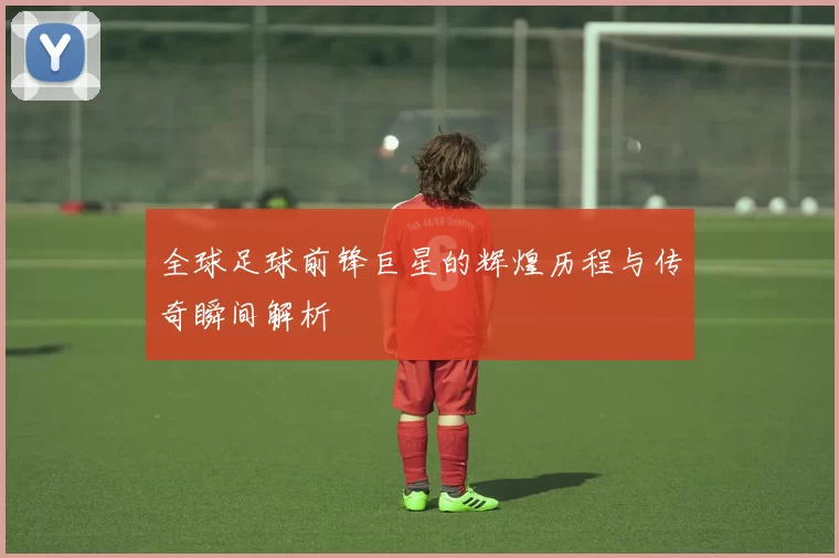 全球足球前锋巨星的辉煌历程与传奇瞬间解析