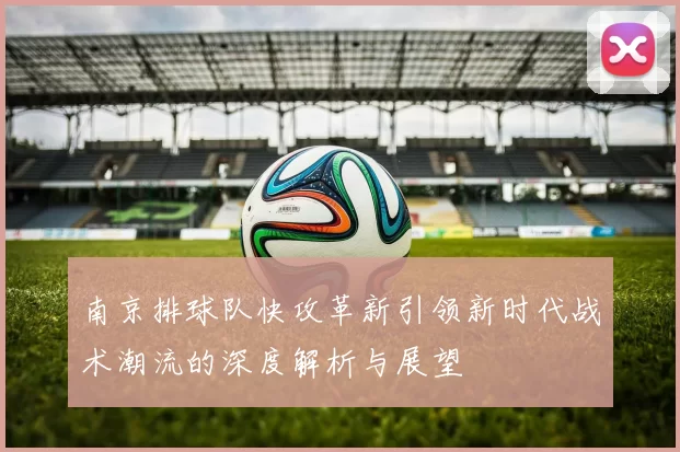 南京排球队快攻革新引领新时代战术潮流的深度解析与展望
