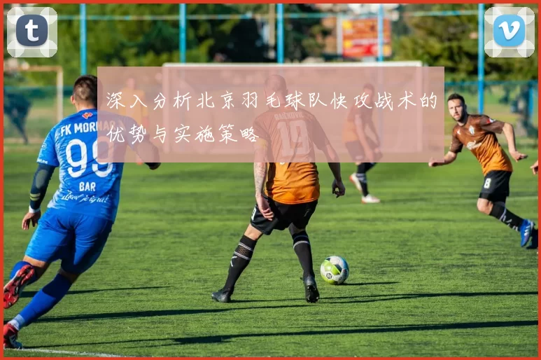深入分析北京羽毛球队快攻战术的优势与实施策略