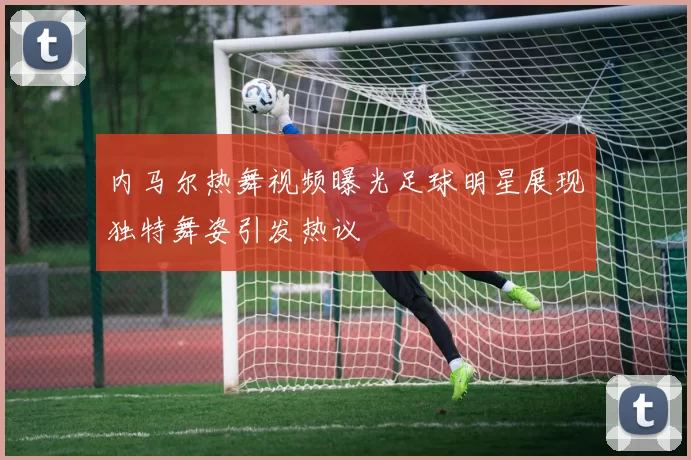 内马尔热舞视频曝光足球明星展现独特舞姿引发热议
