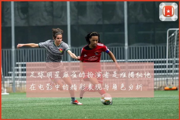 足球明星麻雀的扮演者是谁揭秘他在电影中的精彩表现与角色分析