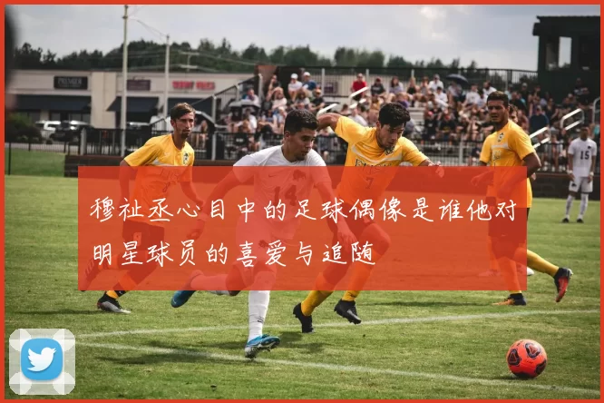 穆祉丞心目中的足球偶像是谁他对明星球员的喜爱与追随
