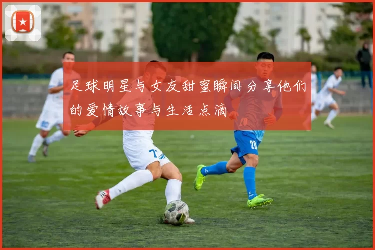 足球明星与女友甜蜜瞬间分享他们的爱情故事与生活点滴