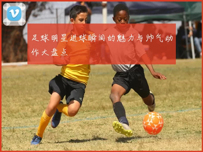 足球明星进球瞬间的魅力与帅气动作大盘点