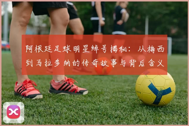 阿根廷足球明星绰号揭秘：从梅西到马拉多纳的传奇故事与背后含义