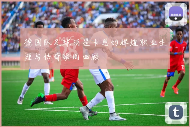 德国队足球明星卡恩的辉煌职业生涯与传奇瞬间回顾