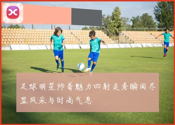足球明星帅哥魅力四射走秀瞬间尽显风采与时尚气息