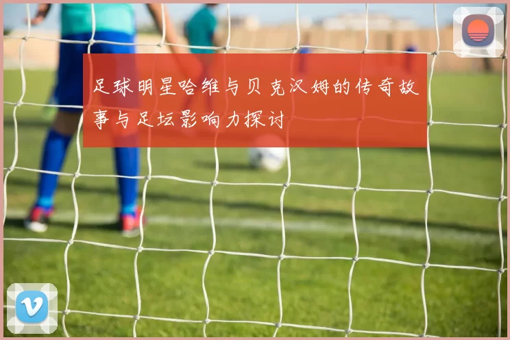 足球明星哈维与贝克汉姆的传奇故事与足坛影响力探讨