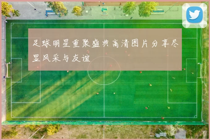 足球明星重聚盛典高清图片分享尽显风采与友谊
