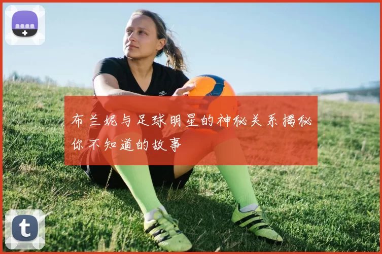 布兰妮与足球明星的神秘关系揭秘你不知道的故事
