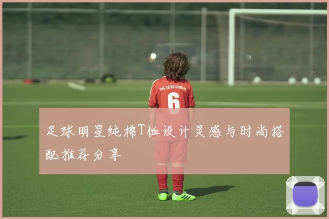 足球明星纯棉T恤设计灵感与时尚搭配推荐分享