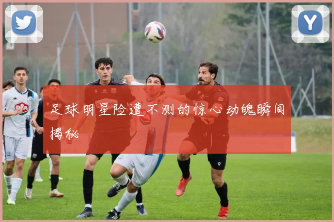 足球明星险遭不测的惊心动魄瞬间揭秘