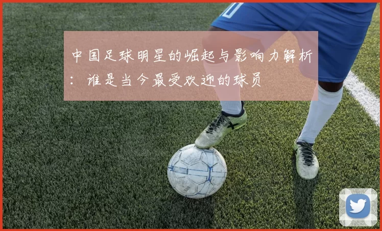 中国足球明星的崛起与影响力解析：谁是当今最受欢迎的球员