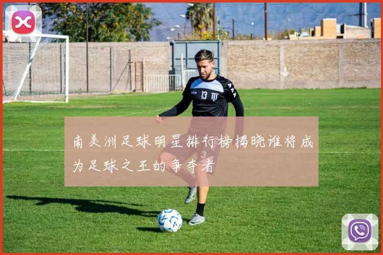 南美洲足球明星排行榜揭晓谁将成为足球之王的争夺者