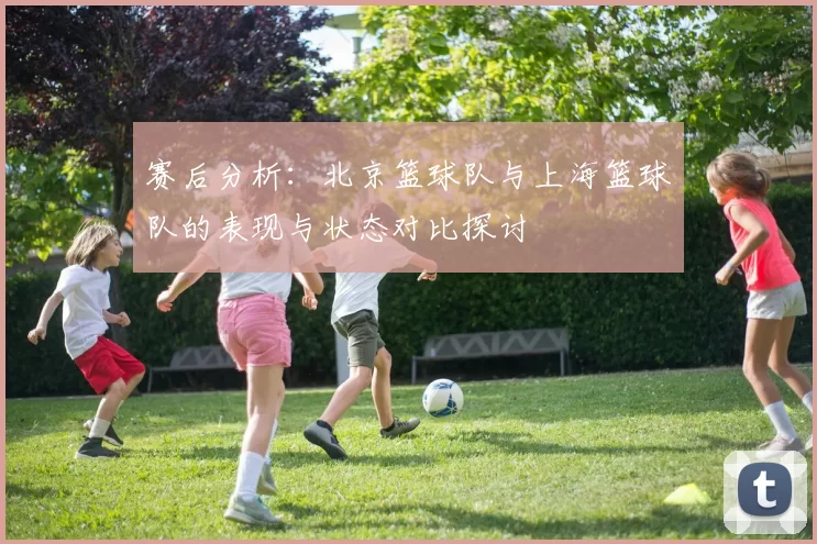 赛后分析：北京篮球队与上海篮球队的表现与状态对比探讨