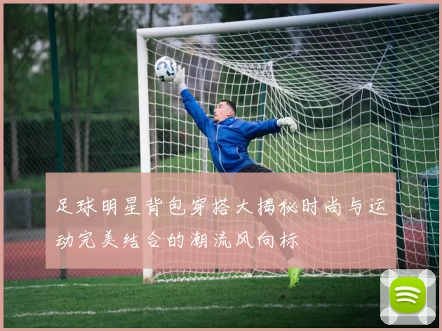 足球明星背包穿搭大揭秘时尚与运动完美结合的潮流风向标