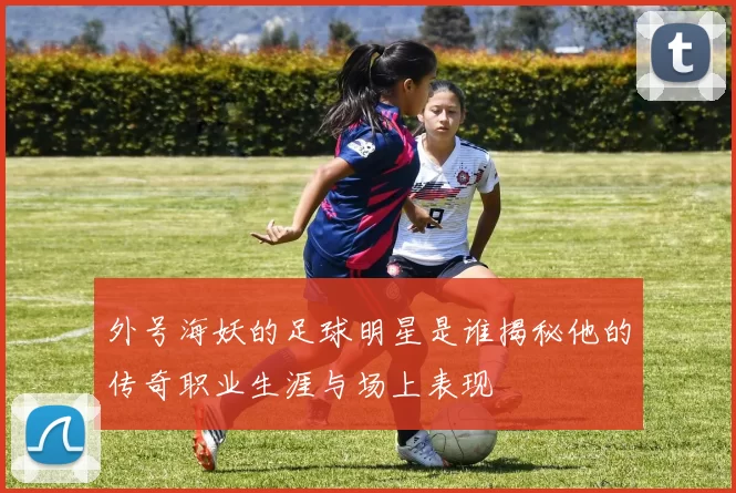 外号海妖的足球明星是谁揭秘他的传奇职业生涯与场上表现