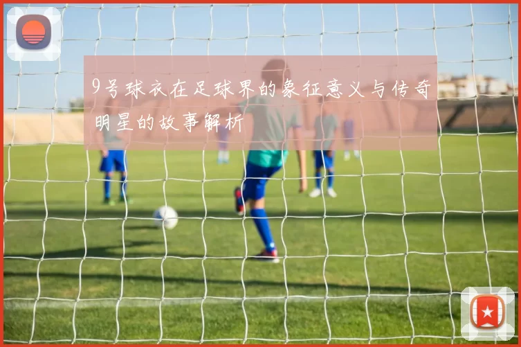9号球衣在足球界的象征意义与传奇明星的故事解析