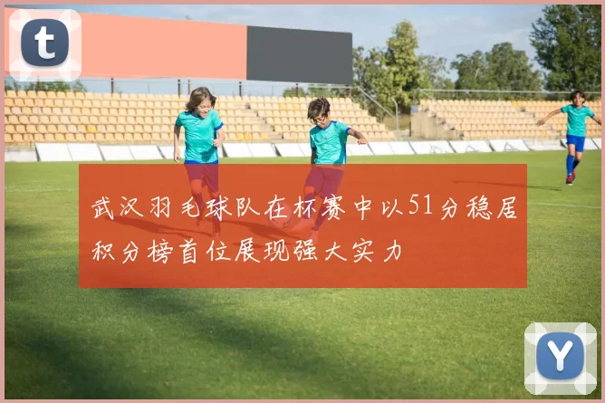 武汉羽毛球队在杯赛中以51分稳居积分榜首位展现强大实力