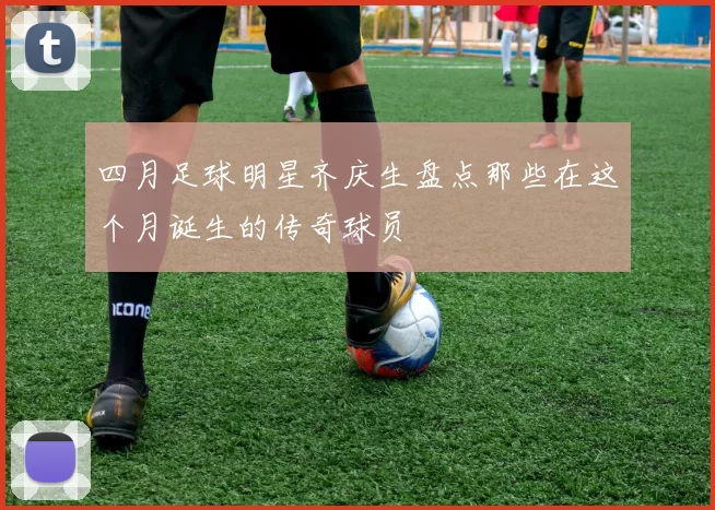 四月足球明星齐庆生盘点那些在这个月诞生的传奇球员