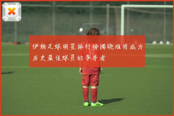 伊朗足球明星排行榜揭晓谁将成为历史最佳球员的争夺者