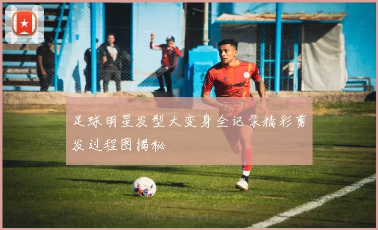 足球明星发型大变身全记录精彩剪发过程图揭秘