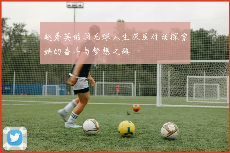 赵秀英的羽毛球人生深度对话探索她的奋斗与梦想之路