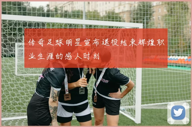传奇足球明星宣布退役结束辉煌职业生涯的感人时刻