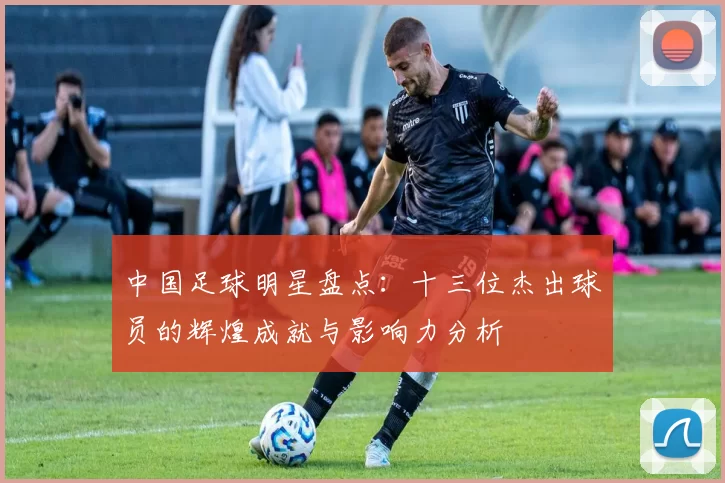 中国足球明星盘点：十三位杰出球员的辉煌成就与影响力分析