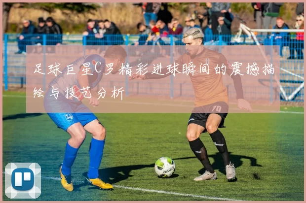 足球巨星C罗精彩进球瞬间的震撼描绘与技艺分析