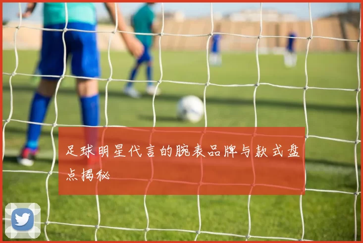 足球明星代言的腕表品牌与款式盘点揭秘