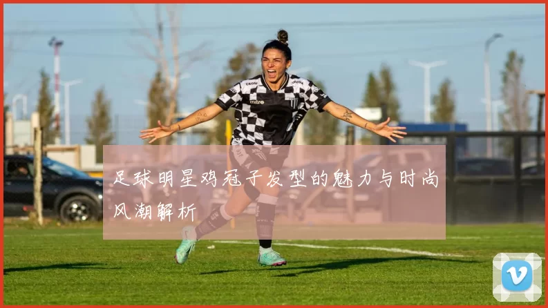 足球明星鸡冠子发型的魅力与时尚风潮解析