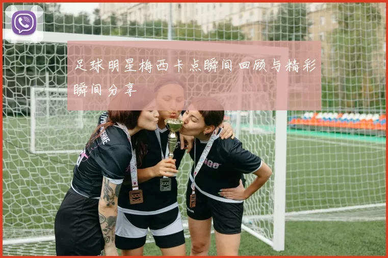 足球明星梅西卡点瞬间回顾与精彩瞬间分享