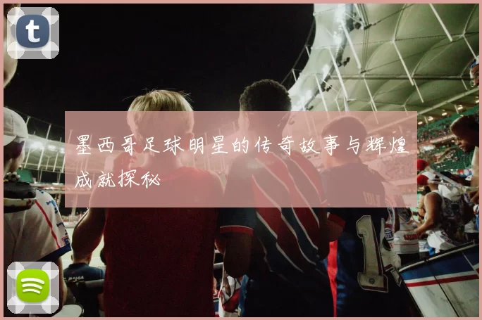 墨西哥足球明星的传奇故事与辉煌成就探秘
