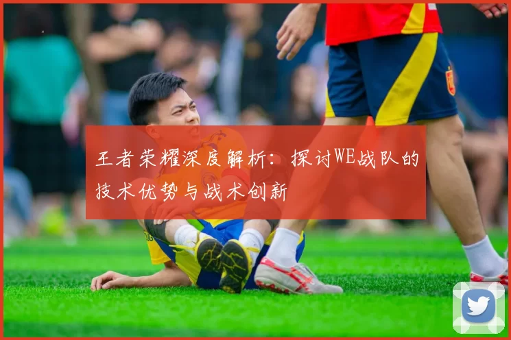 王者荣耀深度解析：探讨WE战队的技术优势与战术创新