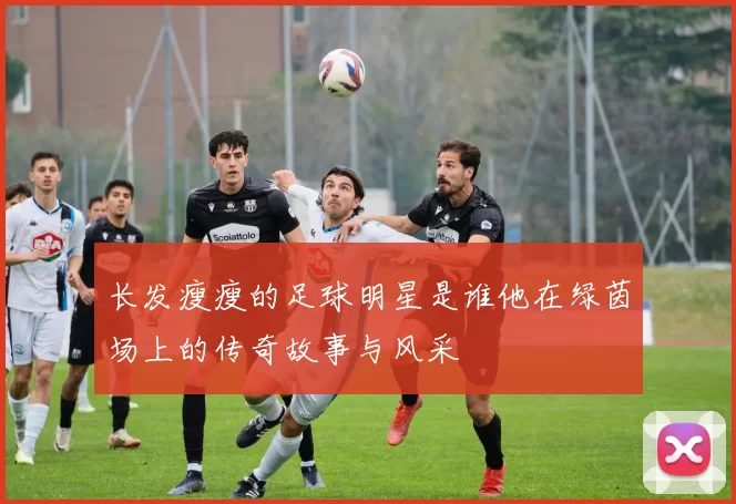 长发瘦瘦的足球明星是谁他在绿茵场上的传奇故事与风采
