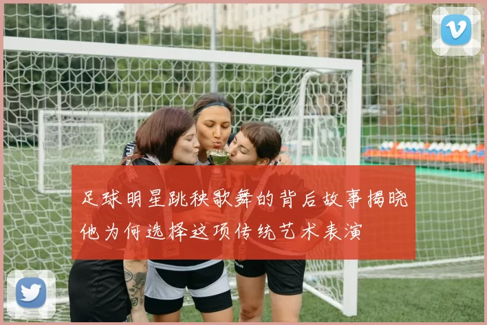 足球明星跳秧歌舞的背后故事揭晓他为何选择这项传统艺术表演