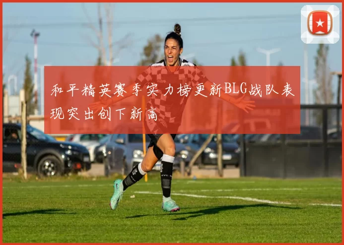 和平精英赛季实力榜更新BLG战队表现突出创下新高