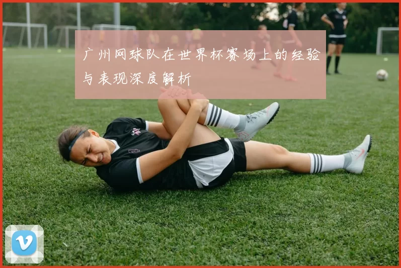 广州网球队在世界杯赛场上的经验与表现深度解析