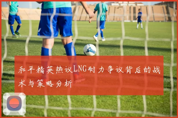 和平精英热议LNG耐力争议背后的战术与策略分析