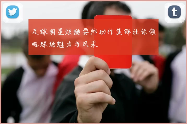 足球明星炫酷耍帅动作集锦让你领略球场魅力与风采