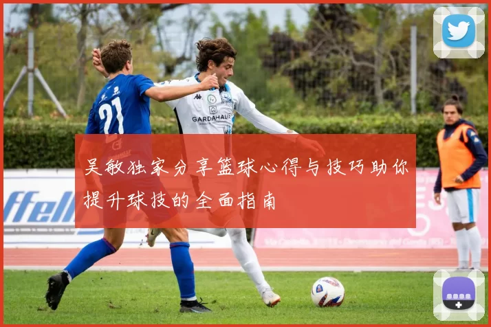 吴敏独家分享篮球心得与技巧助你提升球技的全面指南