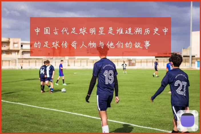 中国古代足球明星是谁追溯历史中的足球传奇人物与他们的故事