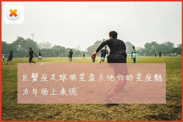 巨蟹座足球明星盘点他们的星座魅力与场上表现