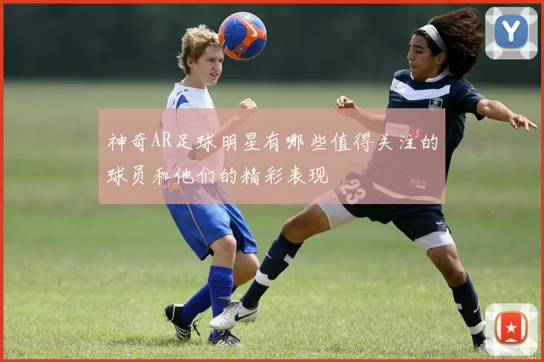神奇AR足球明星有哪些值得关注的球员和他们的精彩表现